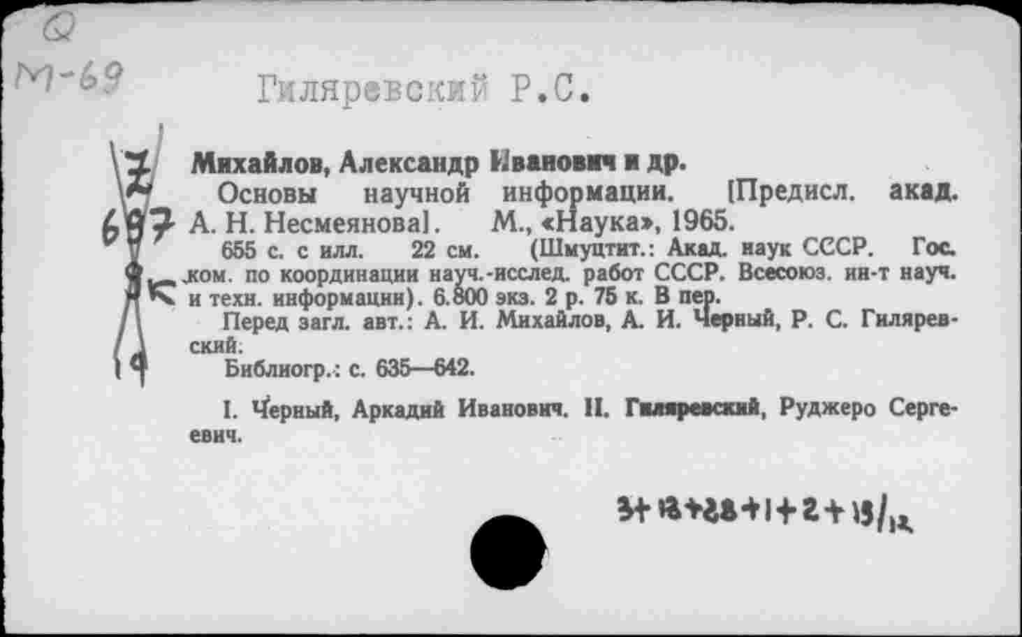 ﻿М~(>9
Гжляревский Р.С
\ '1	Михайлов, Александр Иванович и др.
у*т Основы научной информации. [Предисл. акад.
Дм3 А. Н. Несмеянова]. М., «Наука», 1965.
и '	655 с. с илл. 22 см. (Шмуцтит.: Акад, наук СССР. Гос.
Офисом, по координации науч.-исслед. работ СССР. Всесоюз. ин-т науч. ЯК и техн, информации). 6.800 экз. 2 р. 75 к. В пер.
/1 Перед загл. авт.: А. И. Михайлов, А. И. Черный, Р. С. Гилярев-
I	Библиогр. : с. 635—642.
I. верный, Аркадий Иванович. II. Гиляревский, Руджеро Сергеевич.
